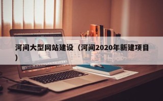 姜堰河间大型网站建设（河间2020年新建项目）