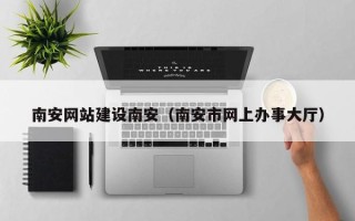 姜堰南安网站建设南安（南安市网上办事大厅）