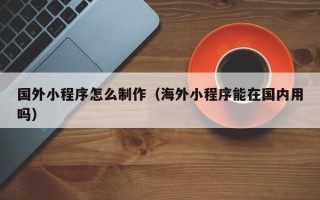 姜堰国外小程序怎么制作（海外小程序能在国内用吗）