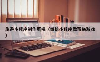 姜堰旅游小程序制作蛋糕（微信小程序做蛋糕游戏）